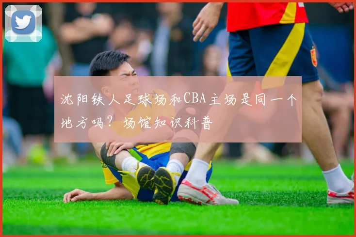 沈阳铁人足球场和CBA主场是同一个地方吗？场馆知识科普