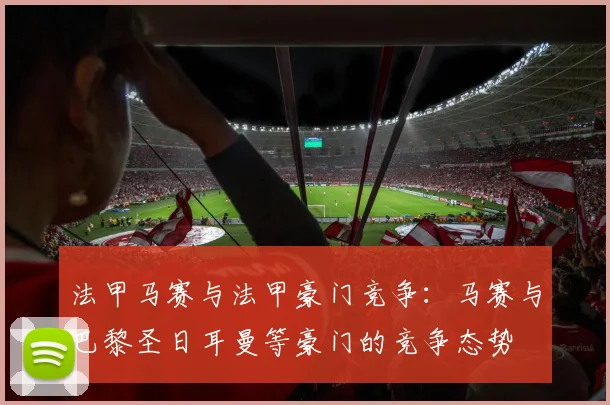 法甲马赛与法甲豪门竞争：马赛与巴黎圣日耳曼等豪门的竞争态势