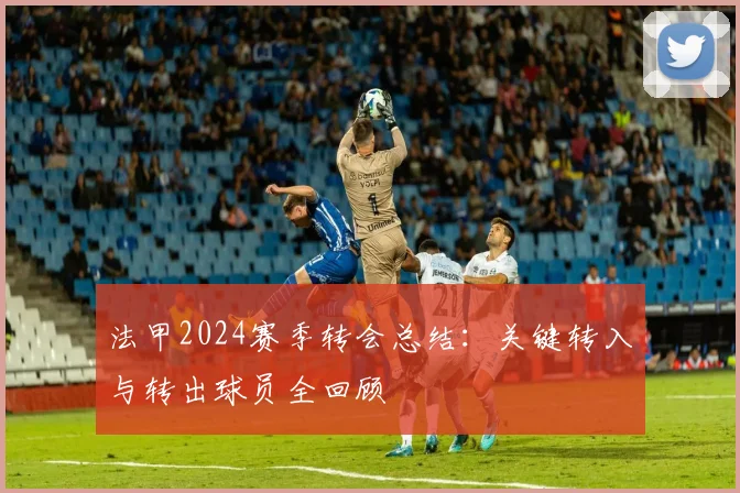 法甲2024赛季转会总结：关键转入与转出球员全回顾