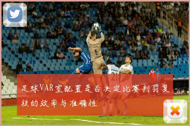 足球VAR室配置是否决定比赛判罚复核的效率与准确性