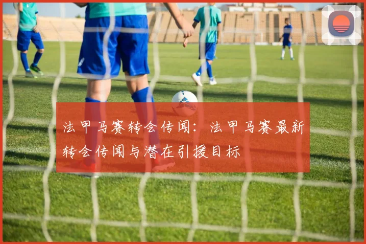 法甲马赛转会传闻：法甲马赛最新转会传闻与潜在引援目标